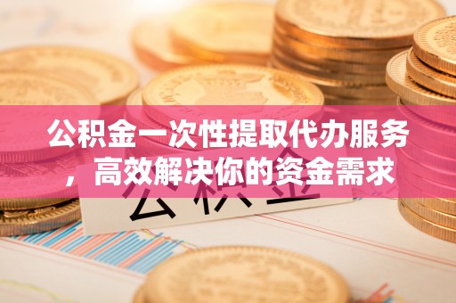 安新公积金一次性提取代办服务，高效解决你的资金需求