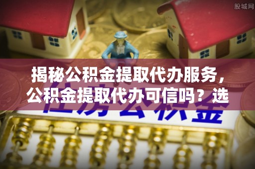 安新揭秘公积金提取代办服务，公积金提取代办可信吗？选择前你需要知道的真相